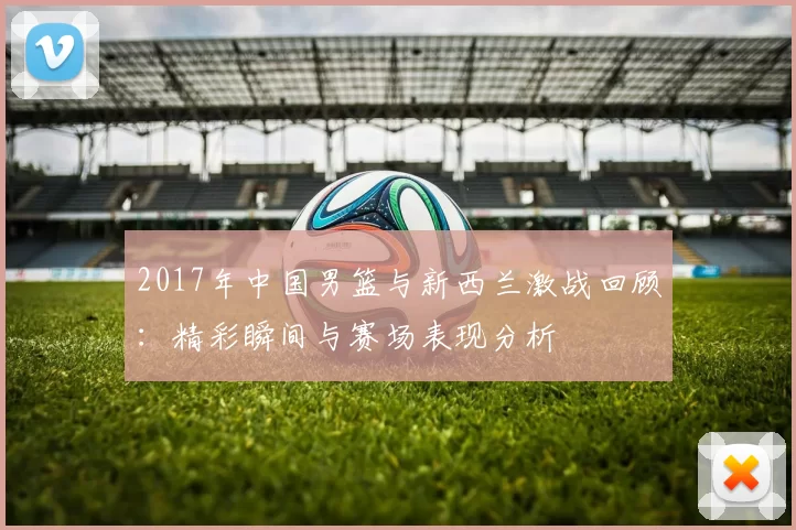 2017年中国男篮与新西兰激战回顾：精彩瞬间与赛场表现分析