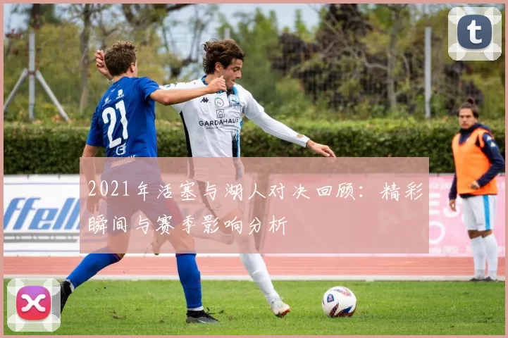 2021年活塞与湖人对决回顾：精彩瞬间与赛季影响分析