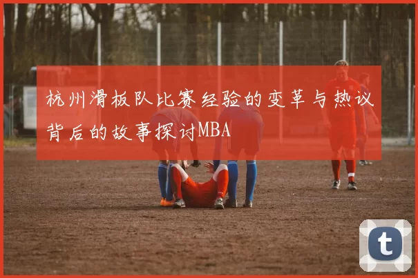 杭州滑板队比赛经验的变革与热议背后的故事探讨MBA
