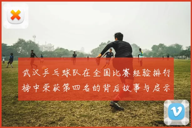 武汉乒乓球队在全国比赛经验排行榜中荣获第四名的背后故事与启示