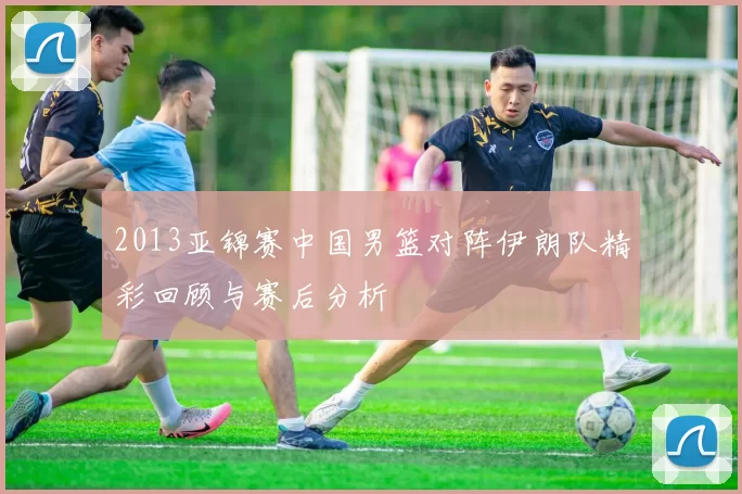 2013亚锦赛中国男篮对阵伊朗队精彩回顾与赛后分析