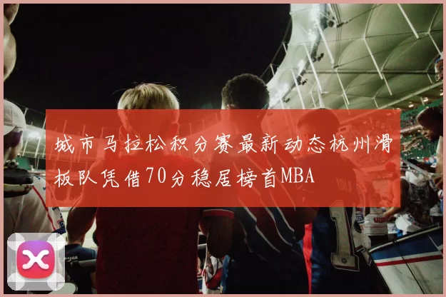 城市马拉松积分赛最新动态杭州滑板队凭借70分稳居榜首MBA