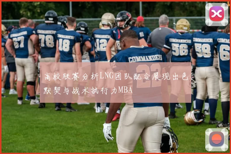 高校联赛分析LNG团队配合展现出色默契与战术执行力MBA