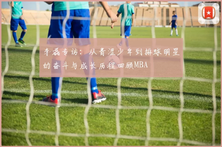 李磊专访：从青涩少年到排球明星的奋斗与成长历程回顾MBA