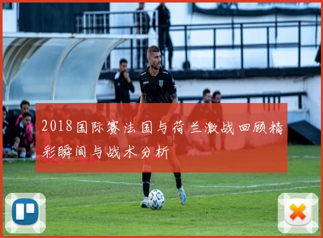 2018国际赛法国与荷兰激战回顾精彩瞬间与战术分析