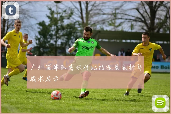 广州篮球队意识对比的深度剖析与战术启示