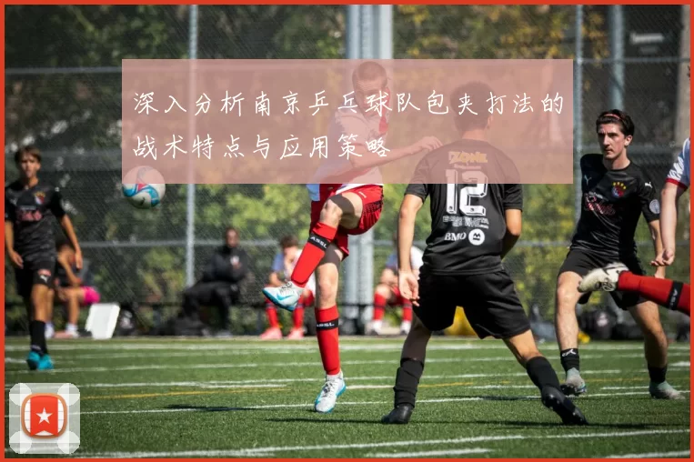 深入分析南京乒乓球队包夹打法的战术特点与应用策略