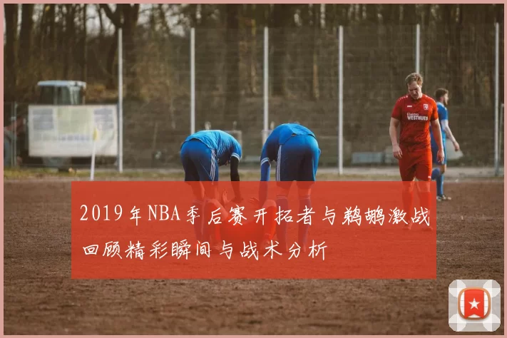 2019年NBA季后赛开拓者与鹈鹕激战回顾精彩瞬间与战术分析