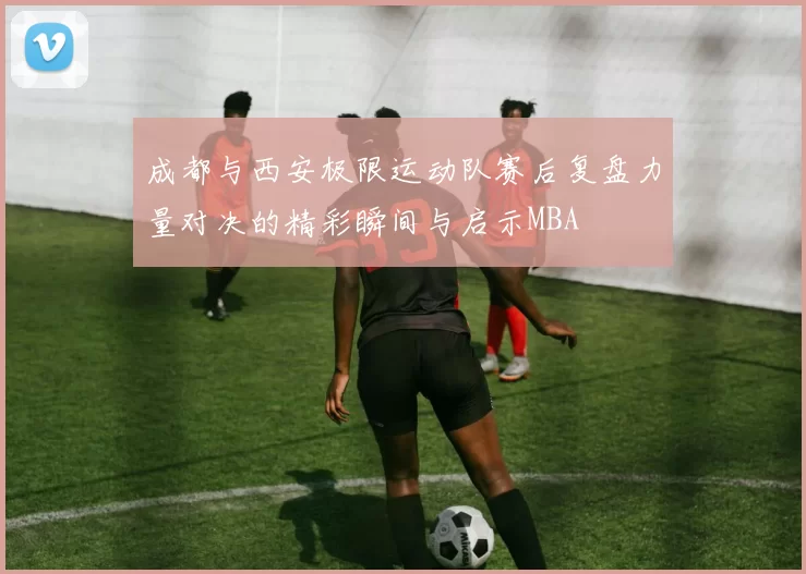 成都与西安极限运动队赛后复盘力量对决的精彩瞬间与启示MBA