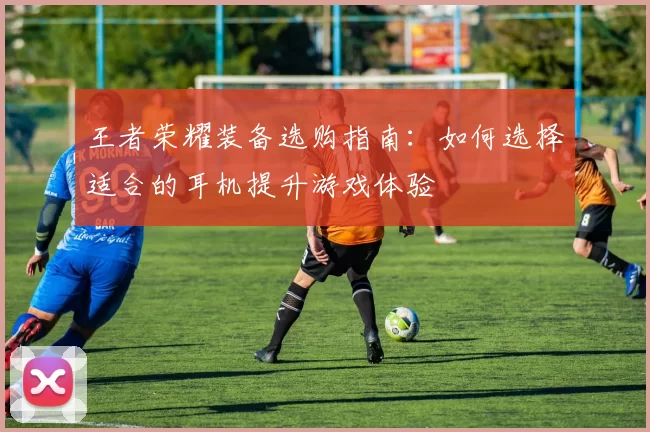 王者荣耀装备选购指南：如何选择适合的耳机提升游戏体验