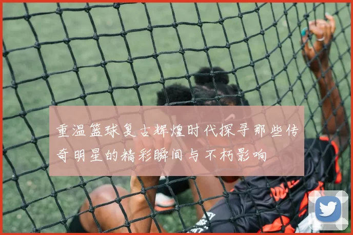 重温篮球复古辉煌时代探寻那些传奇明星的精彩瞬间与不朽影响
